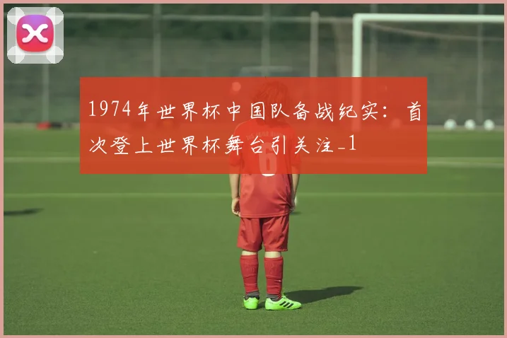 1974年世界杯中国队备战纪实:首次登上世界杯舞台引关注_1