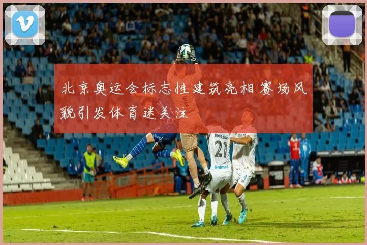 北京奥运会标志性建筑亮相 赛场风貌引发体育迷关注