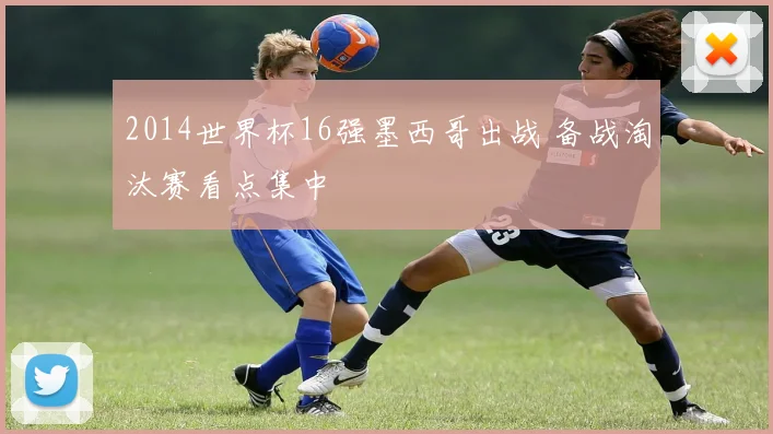 2014世界杯16强墨西哥出战 备战淘汰赛看点集中