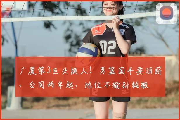 广厦第3巨头换人!男篮国手要顶薪,合同两年起,地位不输孙铭徽